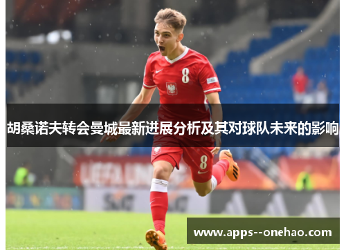 胡桑诺夫转会曼城最新进展分析及其对球队未来的影响