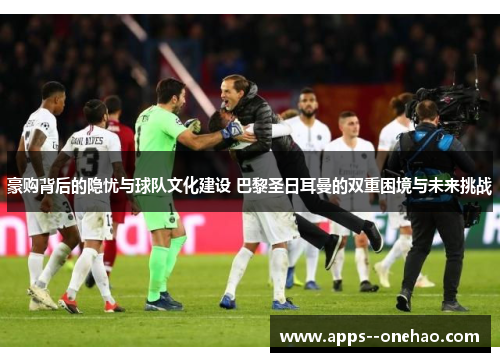 豪购背后的隐忧与球队文化建设 巴黎圣日耳曼的双重困境与未来挑战