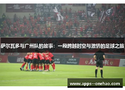 萨尔瓦多与广州队的故事：一段跨越时空与激情的足球之旅