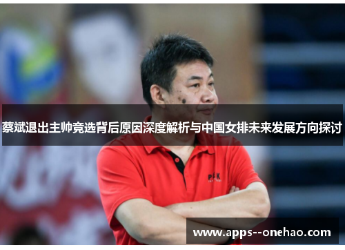 蔡斌退出主帅竞选背后原因深度解析与中国女排未来发展方向探讨