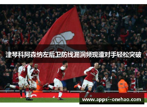 津琴科阿森纳左后卫防线漏洞频现遭对手轻松突破