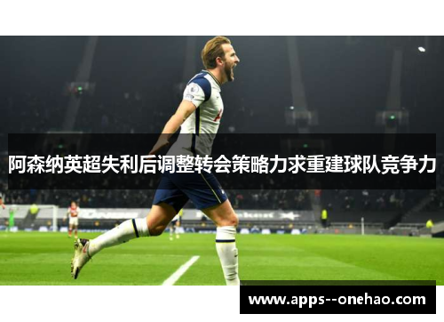 阿森纳英超失利后调整转会策略力求重建球队竞争力