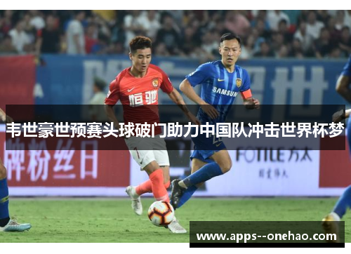 韦世豪世预赛头球破门助力中国队冲击世界杯梦